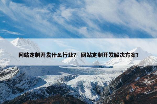 网站定制开发什么行业？ 网站定制开发解决方案？