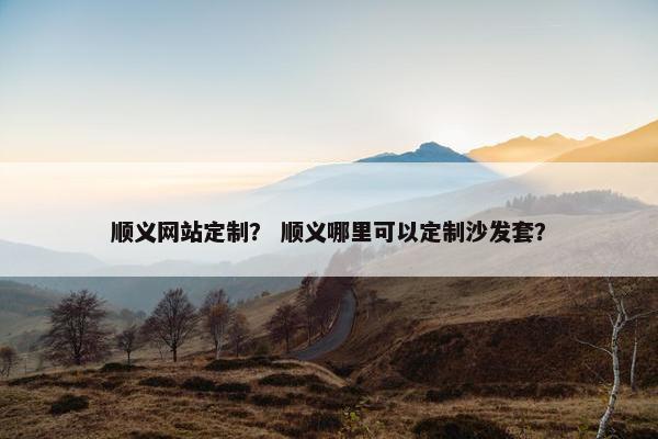 顺义网站定制？ 顺义哪里可以定制沙发套？