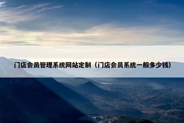 门店会员管理系统网站定制（门店会员系统一般多少钱）