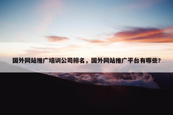 国外网站推广培训公司排名，国外网站推广平台有哪些?