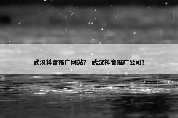 武汉抖音推广网站？ 武汉抖音推广公司？