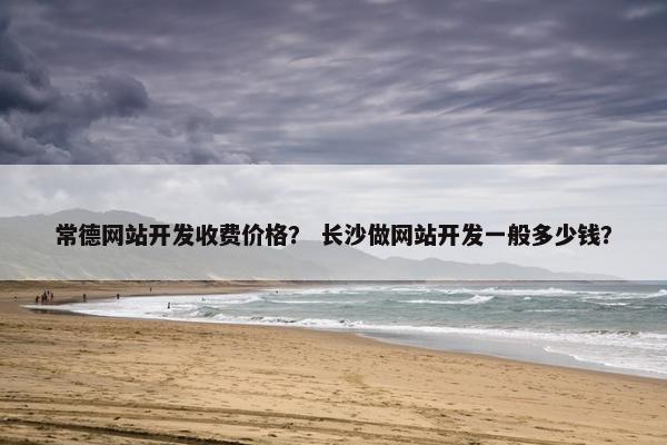 常德网站开发收费价格？ 长沙做网站开发一般多少钱？