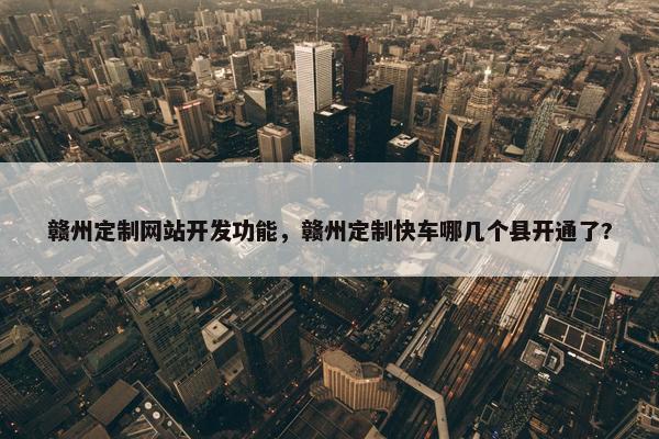 赣州定制网站开发功能，赣州定制快车哪几个县开通了?