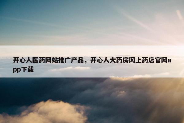 开心人医药网站推广产品，开心人大药房网上药店官网app下载