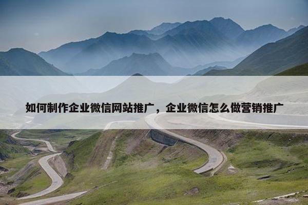 如何制作企业微信网站推广，企业微信怎么做营销推广