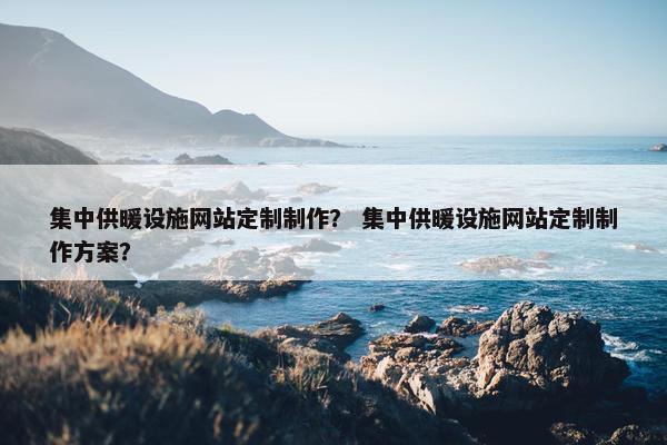 集中供暖设施网站定制制作？ 集中供暖设施网站定制制作方案？