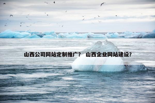 山西公司网站定制推广？ 山西企业网站建设？