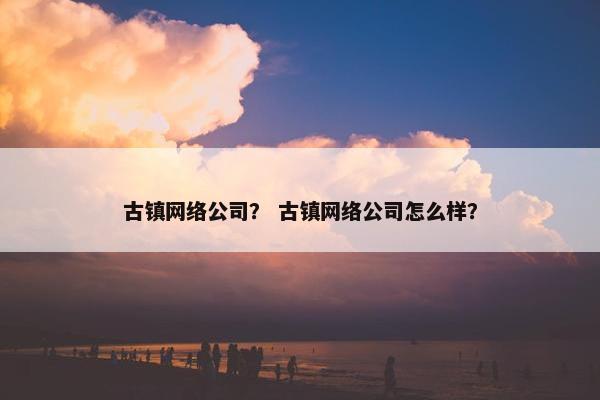 古镇网络公司？ 古镇网络公司怎么样？