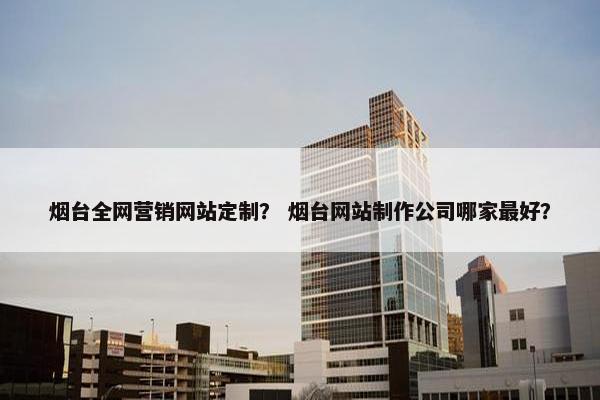 烟台全网营销网站定制？ 烟台网站制作公司哪家最好？
