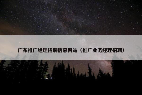 广东推广经理招聘信息网站（推广业务经理招聘）