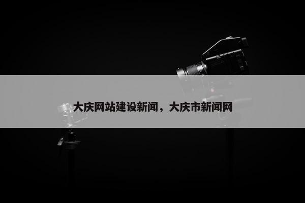 大庆网站建设新闻，大庆市新闻网