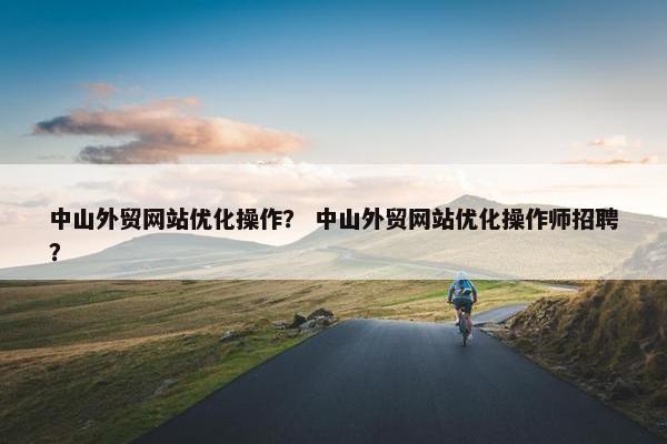 中山外贸网站优化操作？ 中山外贸网站优化操作师招聘？