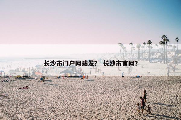 长沙市门户网站发？ 长沙市官网？