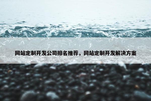 网站定制开发公司排名推荐，网站定制开发解决方案