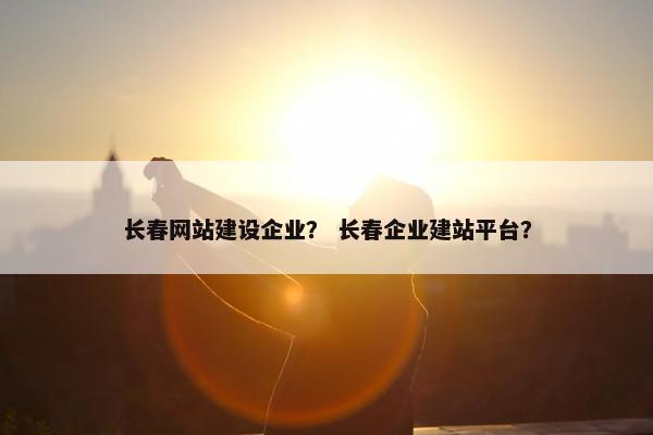 长春网站建设企业？ 长春企业建站平台？
