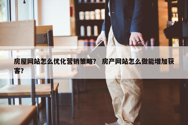 房屋网站怎么优化营销策略？ 房产网站怎么做能增加获客？
