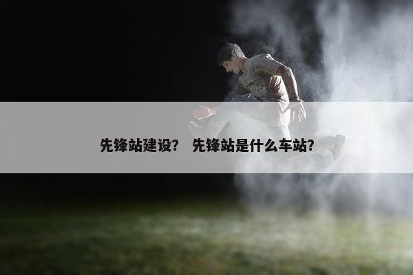 先锋站建设？ 先锋站是什么车站？