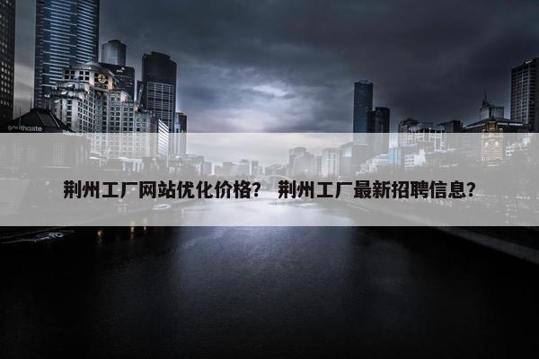 荆州工厂网站优化价格？ 荆州工厂最新招聘信息？