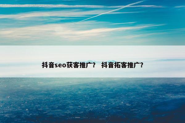 抖音seo获客推广？ 抖音拓客推广？