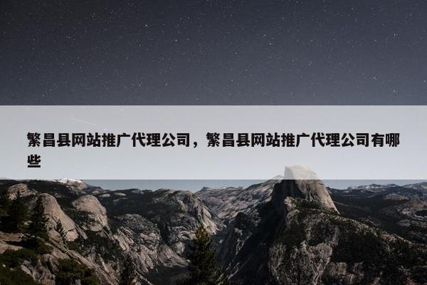 繁昌县网站推广代理公司，繁昌县网站推广代理公司有哪些