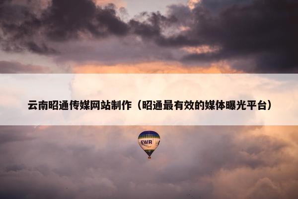 云南昭通传媒网站制作（昭通最有效的媒体曝光平台）
