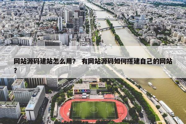 网站源码建站怎么用？ 有网站源码如何搭建自己的网站？