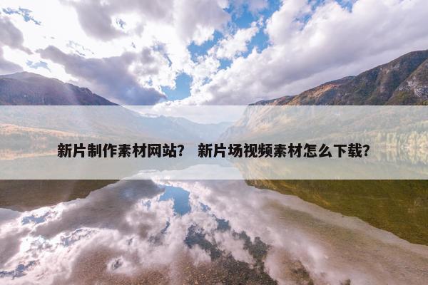 新片制作素材网站？ 新片场视频素材怎么下载？