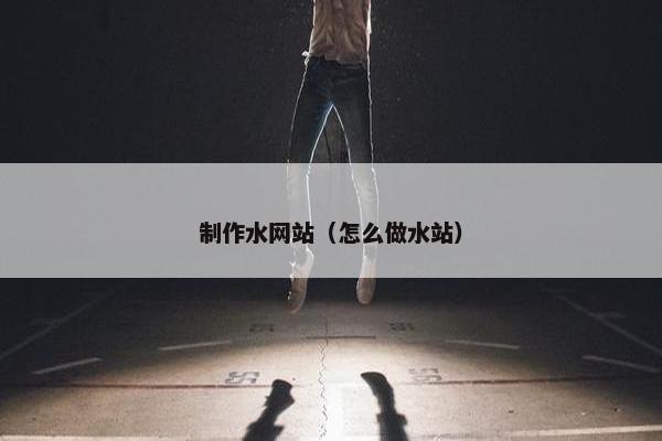 制作水网站（怎么做水站）