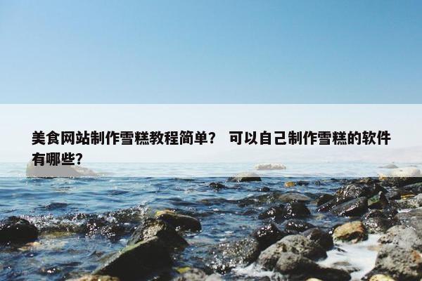 美食网站制作雪糕教程简单？ 可以自己制作雪糕的软件有哪些？