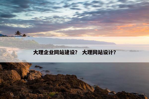 大理企业网站建设？ 大理网站设计？