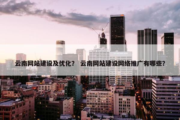 云南网站建设及优化？ 云南网站建设网络推广有哪些？