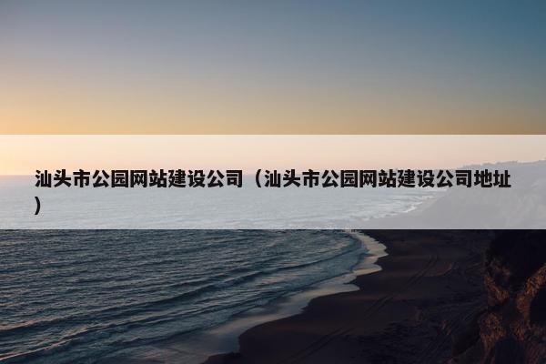 汕头市公园网站建设公司（汕头市公园网站建设公司地址）