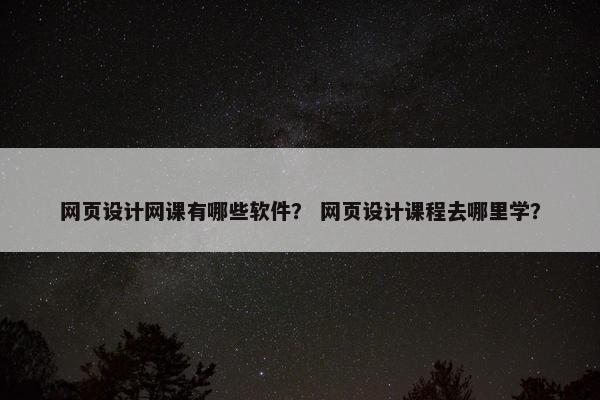 网页设计网课有哪些软件？ 网页设计课程去哪里学？