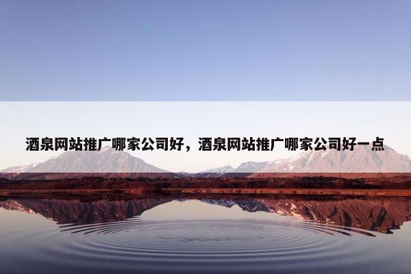 酒泉网站推广哪家公司好，酒泉网站推广哪家公司好一点