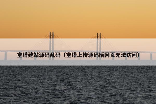 宝塔建站源码乱码（宝塔上传源码后网页无法访问）