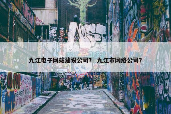 九江电子网站建设公司？ 九江市网络公司？