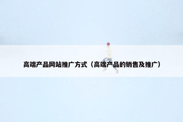 高端产品网站推广方式（高端产品的销售及推广）
