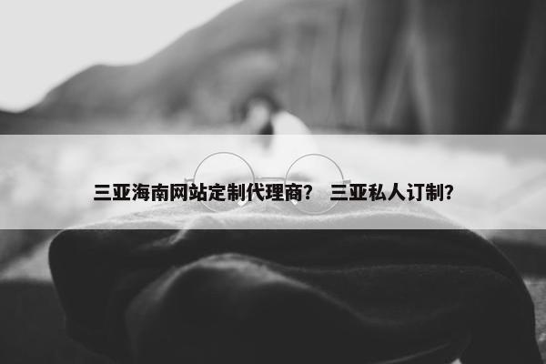 三亚海南网站定制代理商？ 三亚私人订制？