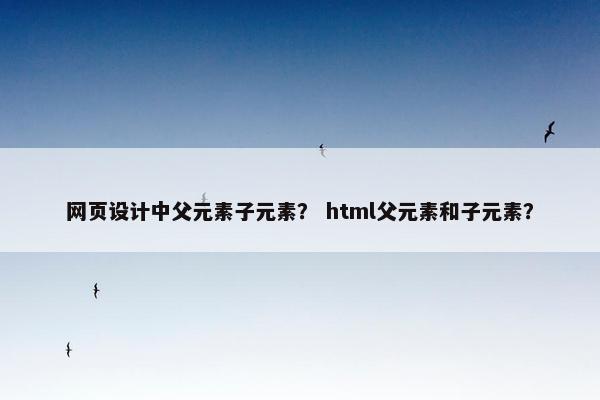 网页设计中父元素子元素？ html父元素和子元素？
