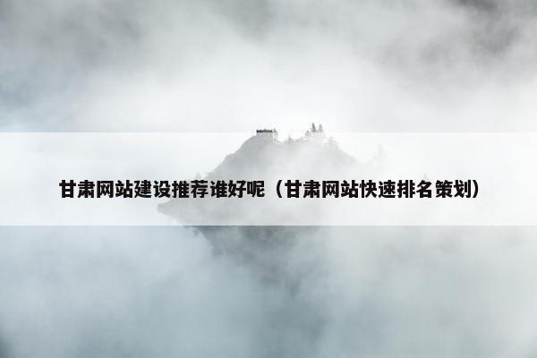 甘肃网站建设推荐谁好呢（甘肃网站快速排名策划）