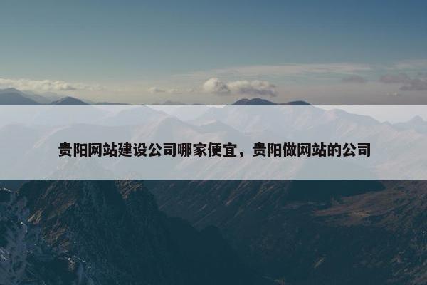 贵阳网站建设公司哪家便宜，贵阳做网站的公司