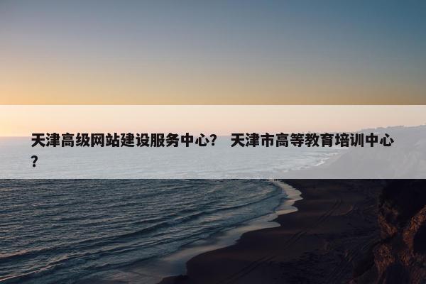 天津高级网站建设服务中心？ 天津市高等教育培训中心？