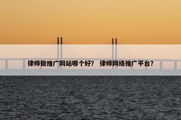 律师做推广网站哪个好？ 律师网络推广平台？