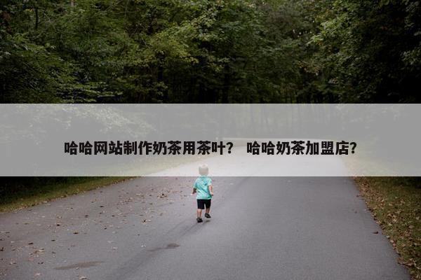 哈哈网站制作奶茶用茶叶？ 哈哈奶茶加盟店？