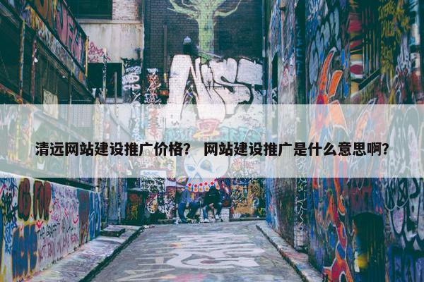 清远网站建设推广价格？ 网站建设推广是什么意思啊？