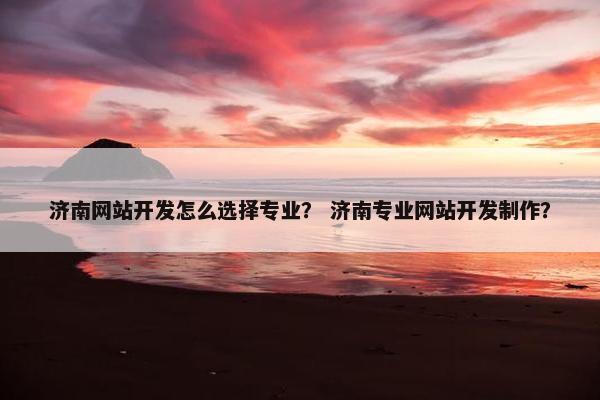 济南网站开发怎么选择专业？ 济南专业网站开发制作？