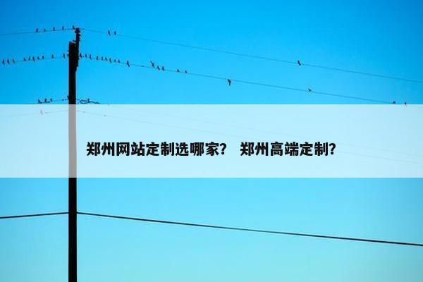 郑州网站定制选哪家？ 郑州高端定制？