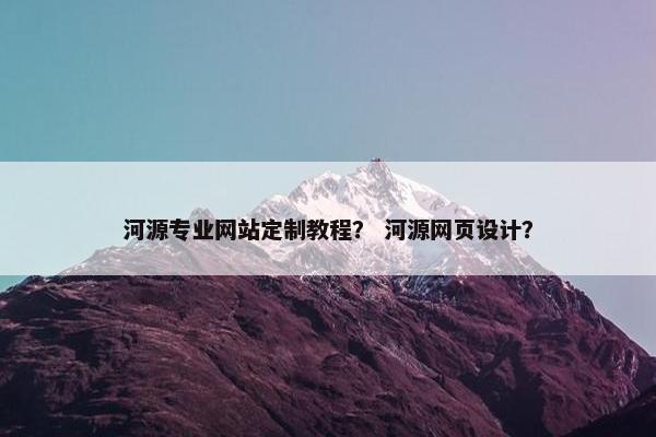 河源专业网站定制教程？ 河源网页设计？