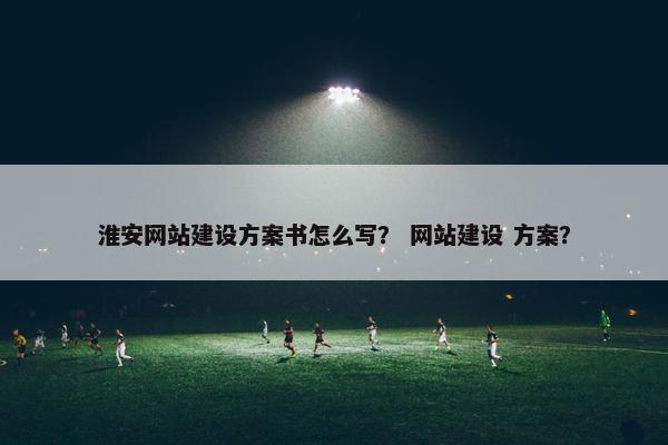 淮安网站建设方案书怎么写？ 网站建设 方案？