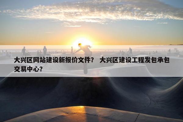 大兴区网站建设新报价文件？ 大兴区建设工程发包承包交易中心？